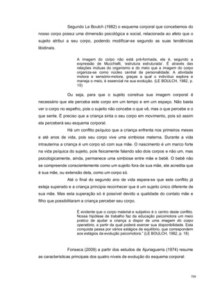 Segundo Le Boulch (1982) o esquema corporal que concebemos do
nosso corpo possui uma dimensão psicológica e social, relacionada ao afeto que o
sujeito atribui a seu corpo, podendo modificar-se segundo as suas tendências
libidinais.
A imagem do corpo não está pré-formada, ela é, segundo a
expressão de Mucchielli, ‘estrutura estruturada’. É através das
relações mútuas do organismo e do meio que a imagem do corpo
organiza-se como núcleo central da personalidade. A atividade
motora e sensório-motora, graças a qual o indivíduo explora e
maneja o meio, é essencial na sua evolução. (LE BOULCH, 1982, p.
15)
Ou seja, para que o sujeito construa sua imagem corporal é
necessário que ele perceba este corpo em um tempo e em um espaço. Não basta
ver o corpo no espelho, pois o sujeito não concebe o que vê, mas o que percebe e o
que sente. É preciso que a criança sinta o seu corpo em movimento, pois só assim
ela perceberá seu esquema corporal.
Há um conflito psíquico que a criança enfrenta nos primeiros meses
e até anos de vida, pois seu corpo vive uma simbiose materna. Durante a vida
intrauterina a criança é um corpo só com sua mãe. O nascimento é um marco forte
na vida psíquica do sujeito, pois fisicamente falando são dois corpos e não um, mas
psicologicamente, ainda, permanece uma simbiose entre mãe e bebê. O bebê não
se compreende conscientemente como um sujeito fora de sua mãe, ele acredita que
é sua mãe, ou extensão dela, como um corpo só.
Até o final do segundo ano de vida espera-se que este conflito já
esteja superado e a criança principia reconhecer que é um sujeito único diferente de
sua mãe. Mas esta superação só é possível devido a qualidade do contato mãe e
filho que possibilitaram a criança perceber seu corpo.
É evidente que o corpo material e subjetivo é o centro deste conflito.
Nossa hipótese de trabalho faz da educação psicomotora um meio
pratico de ajudar a criança a dispor de uma imagem do corpo
operatório, a partir da qual poderá exercer sua disponibilidade. Esta
conquista passa por vários estágios de equilíbrio, que correspondem
aos estágios da evolução psicomotora.” (LE BOULCH, 1982, p. 18)
Fonseca (2009) a partir dos estudos de Ajuriaguerra (1974) resume
as características principais dos quatro níveis de evolução do esquema corporal:
709
 