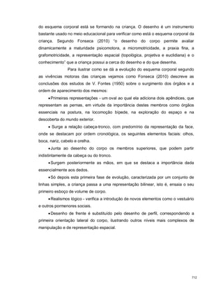 do esquema corporal está se formando na criança. O desenho é um instrumento
bastante usado no meio educacional para verificar como está o esquema corporal da
criança. Segundo Fonseca (2010) “o desenho do corpo permite avaliar
dinamicamente a maturidade psicomotora, a micromotricidade, a praxia fina, a
grafomotricidade, a representação espacial (topológica, projetiva e euclidiana) e o
conhecimento” que a criança possui a cerca do desenho e do que desenha.
Para ilustrar como se dá a evolução do esquema corporal segundo
as vivências motoras das crianças vejamos como Fonseca (2010) descreve as
conclusões dos estudos de V. Fontes (1950) sobre o surgimento dos órgãos e a
ordem de aparecimento dos mesmos:
Primeiras representações - um oval ao qual ela adiciona dois apêndices, que
representam as pernas, em virtude da importância destes membros como órgãos
essenciais na postura, na locomoção bípede, na exploração do espaço e na
descoberta do mundo exterior.
 Surge a relação cabeça-tronco, com predomínio da representação da face,
onde se destacam por ordem cronológica, os seguintes elementos faciais: olhos,
boca, nariz, cabelo e orelha.
Junta ao desenho do corpo os membros superiores, que podem partir
indistintamente da cabeça ou do tronco.
Surgem posteriormente as mãos, em que se destaca a importância dada
essencialmente aos dedos.
Só depois esta primeira fase de evolução, caracterizada por um conjunto de
linhas simples, a criança passa a uma representação bilinear, isto é, ensaia o seu
primeiro esboço de volume de corpo.
Realismos lógico - verifica a introdução de novos elementos como o vestuário
e outros pormenores sociais.
Desenho de frente é substituído pelo desenho de perfil, correspondendo a
primeira orientação lateral do corpo, ilustrando outros níveis mais complexos de
manipulação e de representação espacial.
712
 
