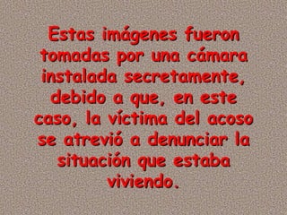 Estas imágenes fueron
 tomadas por una cámara
 instalada secretamente,
  debido a que, en este
caso, la víctima del acoso
se atrevió a denunciar la
   situación que estaba
         viviendo.
 
