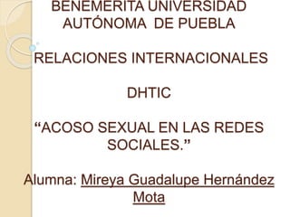 BENEMÉRITA UNIVERSIDAD 
AUTÓNOMA DE PUEBLA 
RELACIONES INTERNACIONALES 
DHTIC 
“ACOSO SEXUAL EN LAS REDES 
SOCIALES.” 
Alumna: Mireya Guadalupe Hernández 
Mota 
 