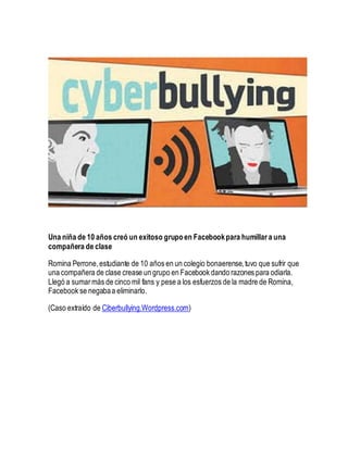 Una niña de 10 años creó un exitoso grupoen Facebookpara humillar a una
compañera de clase
Romina Perrone,estudiante de 10 años en un colegio bonaerense,tuvo que sufrir que
una compañera de clase crease un grupo en Facebook dando razones para odiarla.
Llegó a sumarmás de cinco mil fans y pese a los esfuerzos de la madre de Romina,
Facebook se negabaa eliminarlo.
(Caso extraído de Ciberbullying.Wordpress.com)
 