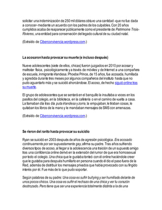 solicitar una indeminización de 250 mildólares obtuvo una cantidad -que no fue dada
a conocer-mediante un acuerdo con los padres de los culpables.Con 20 años
cumplidos acaba de reaparecerpúblicamente como elpresidente de Patrimoine Trois-
Rivieres, una entidad para conservación dellegado culturalde su ciudad natal.
(Extraído de Ciberconvivencia.wordpress.com.)
La acosaronhasta provocar su muerte (e incluso después)
Nueve adolescentes (siete de ellos, chicas)fueron juzgados en 2010 poracosary
maltratar física, psicológicamente ya través de móviles y de Internet a una compañera
de escuela,inmigrante irlandesa.Phoebe Prince,de 15 años,fue acosada,humillada
y agredida durante tres meses poralgunos compañeros delinstituto hasta que no
pudo aguantarlo más y se suicidó ahorcándose.Elacoso,de hecho siguió online tras
su muerte.
El grupo de adolescentes que se sentará en el banquillo la insultaba a voces en los
pasillos del colegio,en la biblioteca, en la cafetería o en el camino de vuelta a casa.
La llamaban día tras día puta irlandesa yzorra,la empujaban,le tiraban cosas,le
quitaban los libros de la mano y le mandabanmensajes de SMScon amenazas.
(Extraído de Ciberconvivencia.wordpress.com.)
Se rieron del rarito hasta provocar su suicidio
Ryan se suicidó en 2003 después de años de agresión psicológica. Era acosado
continuamente porsersupuestamente gay,afirma su padre.Tras años sufriendo
diversos tipos de acoso,al llegara la adolescencia una traición de un supuesto amigo
tras una confidencia online derivó en la extensión delrumor de que era homosexual
portodo el colegio.Una chica que le gustaba tonteó con él online haciéndole creer
que le gustaba para después humillarlo en persona cuando éldio el paso fuera de la
Red, además de distribuir los mensajes privados que había provocado con su fingido
interés por él. Fue más de lo que pudo soportar.
Según palabras de su padre: Una cosa es sufrir bullying y serhumillado delante de
unos pocos chicos.Una cosa es sufrirel rechazo de una chica y ver tu corazón
destrozado.Pero tiene que seruna experiencia totalmente distinta a la de una
 