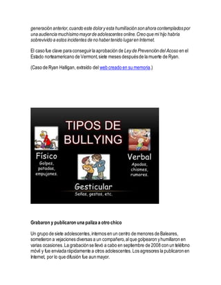 generación anterior,cuando este dolory esta humillación sonahora contempladospor
una audiencia muchísimo mayorde adolescentes online.Creo que mi hijo habría
sobrevivido a estos incidentes de no habertenido lugaren Internet.
El caso fue clave para conseguirla aprobación de Ley de Prevención del Acoso en el
Estado norteamericano de Vermont,siete meses despuésde la muerte de Ryan.
(Caso de Ryan Halligan, extraído del web creado en su memoria.)
Grabaron y publicaron una paliza a otro chico
Un grupo de siete adolescentes,internos en un centro de menores de Baleares,
sometieron a vejaciones diversas a un compañero,alque golpearon yhumillaron en
varias ocasiones.La grabaciónse llevó a cabo en septiembre de 2008 con un teléfono
móvil y fue enviada rápidamente a otros adolescentes.Los agresores la publicaron en
Internet, por lo que difusión fue aun mayor.
 