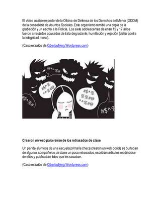 El vídeo acabó en poderde la Oficina de Defensa de los Derechos delMenor(ODDM)
de la conselleria de Asuntos Sociales.Este organismo remitió una copia de la
grabación yun escrito a la Policía. Los siete adolescentes de entre 15 y 17 años
fueron arrestados acusados de trato degradante,humillación y vejación (delito contra
la integridad moral).
(Caso extraído de Ciberbullying.Wordpress.com)
Crearon un web para reírse de los retrasados de clase
Un parde alumnos de una escuela primaria checa crearon un web donde se burlaban
de algunos compañeros de clase un poco retrasados,escribían artículos mofándose
de ellos y publicaban fotos que les sacaban.
(Caso extraído de Ciberbullying.Wordpress.com)
 