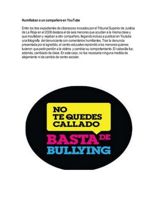Humillaban a un compañeroen YouTube
Entre los tres expedientes de ciberacoso incoados porelTribunalSuperiorde Justicia
de La Rioja en el 2008 destaca el de seis menores que acudían a la misma clase y
que insultaban y vejaban a otro compañero,llegandoincluso a publicaren Youtube
una fotografía deldenunciante con comentarios humillantes.Tras la denuncia
presentada porelagredido,el centro educativo reprendió a los menores quienes
tuvieron que pedirperdón a la víctima y cambiarsu comportamiento.El cabecilla fue,
además,cambiado de clase.En este caso,no fue necesaria ninguna medida de
alejamiento ni de cambio de centro escolar.
 