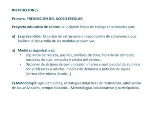 INSTRUCCIONES
Primera. PREVENCIÓN DEL ACOSO ESCOLAR
Proyecto educativo de centro: se incluirán líneas de trabajo relacionadas con:
a) La prevención: Creación de estructuras o responsables de convivencia que
faciliten el desarrollo de las medidas preventivas.
a) Medidas organizativas:
• Vigilancia de recreos, pasillos, cambios de clase, horario de comedor,
traslados de aula, entradas y salidas del centro…
• Disponer de sistema de comunicación interno y confidencial de alumnos
con profesores o adultos, medios de denuncia y petición de ayuda
(correo electrónico, buzón…)
c) Metodología: agrupamientos, estrategias didácticas de motivación, adecuación
de las actividades, temporalización… Metodologías colaborativas y participativas.
 