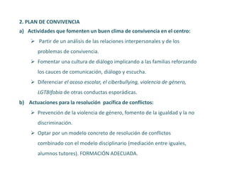 2. PLAN DE CONVIVENCIA
a) Actividades que fomenten un buen clima de convivencia en el centro:
 Partir de un análisis de las relaciones interpersonales y de los
problemas de convivencia.
 Fomentar una cultura de diálogo implicando a las familias reforzando
los cauces de comunicación, diálogo y escucha.
 Diferenciar el acoso escolar, el ciberbullying, violencia de género,
LGTBIfobia de otras conductas esporádicas.
b) Actuaciones para la resolución pacífica de conflictos:
 Prevención de la violencia de género, fomento de la igualdad y la no
discriminación.
 Optar por un modelo concreto de resolución de conflictos
combinado con el modelo disciplinario (mediación entre iguales,
alumnos tutores). FORMACIÓN ADECUADA.
 