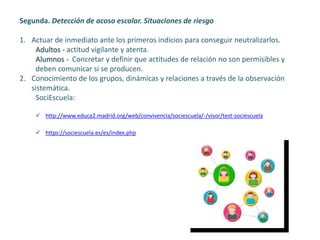 Segunda. Detección de acoso escolar. Situaciones de riesgo
1. Actuar de inmediato ante los primeros indicios para conseguir neutralizarlos.
Adultos - actitud vigilante y atenta.
Alumnos - Concretar y definir que actitudes de relación no son permisibles y
deben comunicar si se producen.
2. Conocimiento de los grupos, dinámicas y relaciones a través de la observación
sistemática.
SociEscuela:
 http://www.educa2.madrid.org/web/convivencia/sociescuela/-/visor/test-sociescuela
 https://sociescuela.es/es/index.php
 