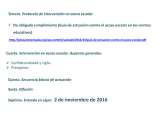 Tercera. Protocolo de intervención en acoso escolar
 De obligado cumplimiento (Guía de actuación contra el acoso escolar en los centros
educativos)
http://educacionprivada.org/wp-content/uploads/2016/10/guia-de-actuacion-contra-el-acoso-escolar.pdf
Cuarta. Intervención en acoso escolar. Aspectos generales
 Confidencialidad y sigilo.
 Preceptivo
Quinta. Secuencia básica de actuación
Sexta. Difusión
Séptima. Entrada en vigor: 2 de noviembre de 2016
 