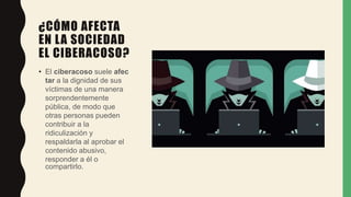 ¿CÓMO AFECTA
EN LA SOCIEDAD
EL CIBERACOSO?
• El ciberacoso suele afec
tar a la dignidad de sus
víctimas de una manera
sorprendentemente
pública, de modo que
otras personas pueden
contribuir a la
ridiculización y
respaldarla al aprobar el
contenido abusivo,
responder a él o
compartirlo.
 