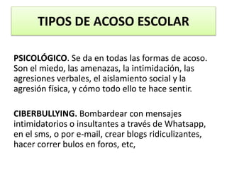 PSICOLÓGICO. Se da en todas las formas de acoso.
Son el miedo, las amenazas, la intimidación, las
agresiones verbales, el aislamiento social y la
agresión física, y cómo todo ello te hace sentir.
CIBERBULLYING. Bombardear con mensajes
intimidatorios o insultantes a través de Whatsapp,
en el sms, o por e-mail, crear blogs ridiculizantes,
hacer correr bulos en foros, etc,
TIPOS DE ACOSO ESCOLAR
 