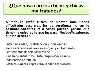 A menudo están tristes, se sienten mal, tienen
dificultades escolares, les da vergüenza no ser lo
bastante valientes, y a veces pueden pensar que
tienen la culpa de lo que les pasa. Nosotr@s sabemos
que no la tienen.
Sufren ansiedad, insatisfacción y fobia escolar.
Pierden la confianza en sí mismo/as y en los demás.
Sentimientos de soledad y miedo.
Bajada de autoestima. Autoimagen muy dañada.
Indefensión aprendida.
Posibles cuadros depresivos. Tendencias suicidas.
¿Qué pasa con los chicos y chicas
maltratados?
 