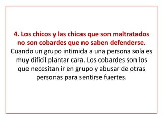 4. Los chicos y las chicas que son maltratados
no son cobardes que no saben defenderse.
Cuando un grupo intimida a una persona sola es
muy difícil plantar cara. Los cobardes son los
que necesitan ir en grupo y abusar de otras
personas para sentirse fuertes.
 