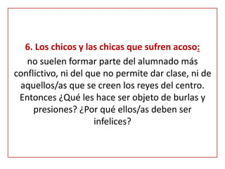6. Los chicos y las chicas que sufren acoso:
no suelen formar parte del alumnado más
conflictivo, ni del que no permite dar clase, ni de
aquellos/as que se creen los reyes del centro.
Entonces ¿Qué les hace ser objeto de burlas y
presiones? ¿Por qué ellos/as deben ser
infelices?
 