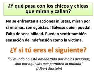 No se enfrentan a acciones injustas, miran por
sí mismas, son egoístas. ¡Sálvese quien pueda!
Falta de sensibilidad. Pueden sentir también
sensación de indefensión como la víctima.
¿Y qué pasa con los chicos y chicas
que miran y callan?
¿Y si tú eres el siguiente?
"El mundo no está amenazado por malas personas,
sino por aquellas que permiten la maldad"
(Albert Einstein)
 