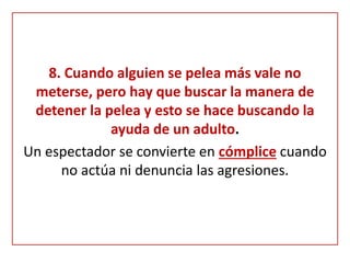 8. Cuando alguien se pelea más vale no
meterse, pero hay que buscar la manera de
detener la pelea y esto se hace buscando la
ayuda de un adulto.
Un espectador se convierte en cómplice cuando
no actúa ni denuncia las agresiones.
 