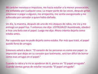 Mi carácter nervioso e impulsivo, me hacía estallar a la menor provocación,
me enfadaba por cualquier cosa. La mayor parte de las veces, después gritar,
amenazar o pegar a alguien, me arrepentía, me sentía avergonzado y me
esforzaba por consolar a quien había dañado.
Un día, la maestra, después de uno de mis ataques de rabia, me vio y me
entregó un papel liso. Y entonces me dijo: ¡ESTRÚJALO! Asombrado, obedecí
e hice una bola con el papel. Luego me dijo: Ahora intenta dejarlo como
estaba antes.
Por supuesto que no pude dejarlo como estaba. Por más que traté, el papel
quedó lleno de arrugas.
Entonces volvió a decir: “El corazón de las personas es como ese papel. La
impresión que dejas en su corazón que lastimaste, será tan difícil de borrar
como esas arrugas en el papel.”
Cuando la rabia y la ira se apoderan de ti, piensa en “El papel arrugado”.
Cuando sientas ganas de estallar recuerda “El papel arrugado”.
 