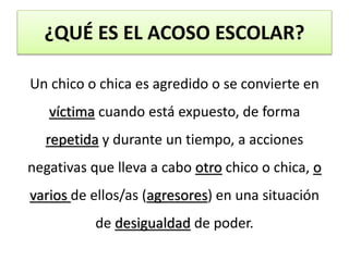 ¿QUÉ ES EL ACOSO ESCOLAR?
Un chico o chica es agredido o se convierte en
víctima cuando está expuesto, de forma
repetida y durante un tiempo, a acciones
negativas que lleva a cabo otro chico o chica, o
varios de ellos/as (agresores) en una situación
de desigualdad de poder.
 