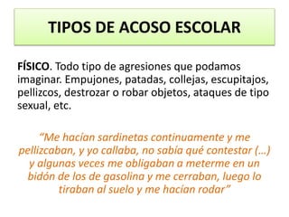 FÍSICO. Todo tipo de agresiones que podamos
imaginar. Empujones, patadas, collejas, escupitajos,
pellizcos, destrozar o robar objetos, ataques de tipo
sexual, etc.
“Me hacían sardinetas continuamente y me
pellizcaban, y yo callaba, no sabía qué contestar (…)
y algunas veces me obligaban a meterme en un
bidón de los de gasolina y me cerraban, luego lo
tiraban al suelo y me hacían rodar”
TIPOS DE ACOSO ESCOLAR
 