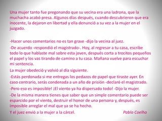 Una mujer tanto fue pregonando que su vecina era una ladrona, que la
muchacha acabó presa. Algunos días después, cuando descubrieron que era
inocente, la dejaron en libertad y ella denunció a su vez a la mujer en el
juzgado.
-Hacer unos comentarios no es tan grave -dijo la vecina al juez.
-De acuerdo -respondió el magistrado-. Hoy, al regresar a tu casa, escribe
todo lo que hablaste mal sobre esta joven, después corta a trocitos pequeños
el papel y los vas tirando de camino a tu casa. Mañana vuelve para escuchar
mi sentencia.
La mujer obedeció y volvió al día siguiente.
-Estás perdonada si me entregas los pedazos de papel que tiraste ayer. En
caso contrario, serás condenada a un año de prisión -declaró el magistrado.
-Pero eso es imposible! ¡El viento ya ha dispersado todo! -Dijo la mujer.
-De la misma manera tienes que saber que un simple comentario puede ser
esparcido por el viento, destruir el honor de una persona y, después, es
imposible arreglar el mal que ya se ha hecho.
Y el juez envió a la mujer a la cárcel. Pablo Coelho
 