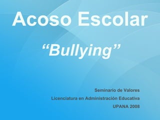 Acoso Escolar
“Bullying”
Seminario de Valores
Licenciatura en Administración Educativa
UPANA 2008

 