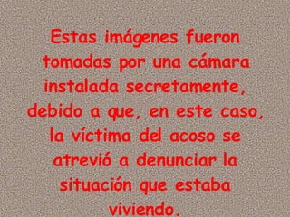 Estas imágenes fueron tomadas por una cámara instalada secretamente, debido a que, en este caso, la víctima del acoso se atrevió a denunciar la situación que estaba viviendo.