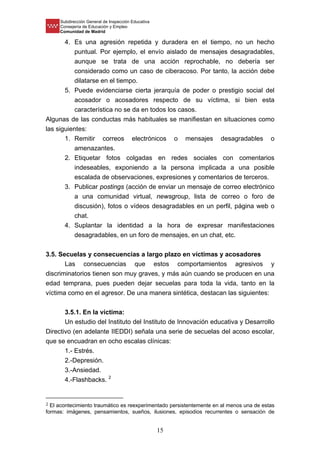 Subdirección General de Inspección Educativa
Consejería de Educación y Empleo
Comunidad de Madrid
15
4. Es una agresión repetida y duradera en el tiempo, no un hecho
puntual. Por ejemplo, el envío aislado de mensajes desagradables,
aunque se trata de una acción reprochable, no debería ser
considerado como un caso de ciberacoso. Por tanto, la acción debe
dilatarse en el tiempo.
5. Puede evidenciarse cierta jerarquía de poder o prestigio social del
acosador o acosadores respecto de su víctima, si bien esta
característica no se da en todos los casos.
Algunas de las conductas más habituales se manifiestan en situaciones como
las siguientes:
1. Remitir correos electrónicos o mensajes desagradables o
amenazantes.
2. Etiquetar fotos colgadas en redes sociales con comentarios
indeseables, exponiendo a la persona implicada a una posible
escalada de observaciones, expresiones y comentarios de terceros.
3. Publicar postings (acción de enviar un mensaje de correo electrónico
a una comunidad virtual, newsgroup, lista de correo o foro de
discusión), fotos o vídeos desagradables en un perfil, página web o
chat.
4. Suplantar la identidad a la hora de expresar manifestaciones
desagradables, en un foro de mensajes, en un chat, etc.
3.5. Secuelas y consecuencias a largo plazo en víctimas y acosadores
Las consecuencias que estos comportamientos agresivos y
discriminatorios tienen son muy graves, y más aún cuando se producen en una
edad temprana, pues pueden dejar secuelas para toda la vida, tanto en la
víctima como en el agresor. De una manera sintética, destacan las siguientes:
3.5.1. En la víctima:
Un estudio del Instituto del Instituto de Innovación educativa y Desarrollo
Directivo (en adelante IIEDDI) señala una serie de secuelas del acoso escolar,
que se encuadran en ocho escalas clínicas:
1.- Estrés.
2.-Depresión.
3.-Ansiedad.
4.-Flashbacks. 2
2 El acontecimiento traumático es reexperimentado persistentemente en al menos una de estas
formas: imágenes, pensamientos, sueños, ilusiones, episodios recurrentes o sensación de
 