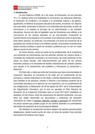 Subdirección General de Inspección Educativa
Consejería de Educación y Empleo
Comunidad de Madrid
3
1. Introducción
La Ley Orgánica 2/2006, de 3 de mayo, de Educación, en sus artículos
14 y 17, destaca entre sus finalidades la convivencia, las relaciones afectivas,
la resolución de conflictos y el respeto a la diversidad cultural y de género.
Igualmente, al referirse al proyecto educativo del centro, el artículo 121 dispone
que este debe contemplar la atención a la diversidad del alumnado, el plan de
convivencia y el respeto al principio de no discriminación y de inclusión
educativas. Asume con ello el legislador que los fenómenos que afectan a la
convivencia en los centros docentes no se circunscriben únicamente al
mantenimiento de la disciplina, sino también a las relaciones entre el alumnado.
Este último aspecto, en particular, ha conducido a la toma de conciencia de la
gravedad que reviste el acoso y el maltrato escolar, reconocidos recientemente
desde diversos ámbitos a pesar de constituir problemas que no son en modo
alguno nuevos en los centros.
Al mismo tiempo, existe por parte de los profesionales de la enseñanza
una demanda de herramientas que les permitan afrontar de manera eficaz e
inmediata las conductas contrarias a la convivencia, de modo particular en los
casos de acoso escolar. Ese desconocimiento por parte de los centros
docentes conduce a la necesidad de facilitar orientaciones de carácter práctico
que ayuden a la comprensión del problema y favorezcan su prevención y
detección.
Por todo ello, y dado que entre las funciones que tiene encomendadas la
inspección educativa se encuentra la de velar por el cumplimiento de los
principios y valores dispuestos en las leyes y demás disposiciones educativas,
pero también la de asesorar, orientar e informar a los distintos sectores de la
comunidad educativa en el ejercicio de sus derechos y en el cumplimiento de
sus obligaciones, la Resolución de 29 de agosto de 2011 de la Viceconsejería
de Organización Educativa, por la que se aprueba el Plan General de
Actuación de la Inspección Educativa para el curso 2011-2012 establece en
apartado 3.2 del Anexo, entre las actuaciones de atención preferente, una que
tiene por objeto desarrollar los documentos y protocolos de actuación
necesarios en orden a prevenir, detectar, corregir y sancionar las situaciones
de acoso escolar que puedan surgir en los centros docentes no universitarios
del ámbito de actuación de la Comunidad de Madrid.
No obstante, la consecución de dicho objetivo de carácter general podría
desglosarse, desde nuestro punto de vista, en otros de carácter más concreto
que podrían formularse como sigue:
 