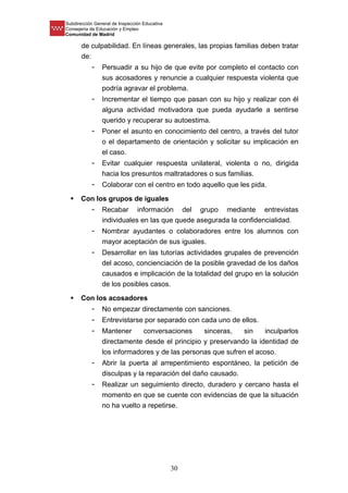 Subdirección General de Inspección Educativa
Consejería de Educación y Empleo
Comunidad de Madrid
30
de culpabilidad. En líneas generales, las propias familias deben tratar
de:
- Persuadir a su hijo de que evite por completo el contacto con
sus acosadores y renuncie a cualquier respuesta violenta que
podría agravar el problema.
- Incrementar el tiempo que pasan con su hijo y realizar con él
alguna actividad motivadora que pueda ayudarle a sentirse
querido y recuperar su autoestima.
- Poner el asunto en conocimiento del centro, a través del tutor
o el departamento de orientación y solicitar su implicación en
el caso.
- Evitar cualquier respuesta unilateral, violenta o no, dirigida
hacia los presuntos maltratadores o sus familias.
- Colaborar con el centro en todo aquello que les pida.
 Con los grupos de iguales
- Recabar información del grupo mediante entrevistas
individuales en las que quede asegurada la confidencialidad.
- Nombrar ayudantes o colaboradores entre los alumnos con
mayor aceptación de sus iguales.
- Desarrollar en las tutorías actividades grupales de prevención
del acoso, concienciación de la posible gravedad de los daños
causados e implicación de la totalidad del grupo en la solución
de los posibles casos.
 Con los acosadores
- No empezar directamente con sanciones.
- Entrevistarse por separado con cada uno de ellos.
- Mantener conversaciones sinceras, sin inculparlos
directamente desde el principio y preservando la identidad de
los informadores y de las personas que sufren el acoso.
- Abrir la puerta al arrepentimiento espontáneo, la petición de
disculpas y la reparación del daño causado.
- Realizar un seguimiento directo, duradero y cercano hasta el
momento en que se cuente con evidencias de que la situación
no ha vuelto a repetirse.
 