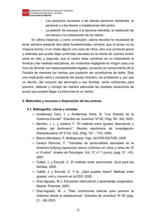 Subdirección General de Inspección Educativa
Consejería de Educación y Empleo
Comunidad de Madrid
32
- Los perjuicios causados a las demás personas residentes, al
personal o a los bienes o instalaciones del centro.
- La petición de excusas a la persona ofendida, la restitución de
los bienes o la subsanación de los daños.
En última instancia, y como conclusión, cabría recordar la necesidad de
tener siempre presente dos ideas fundamentales: primera, que el acoso no es
ninguna broma, ni en modo alguno una cosa de niños, sino una conducta grave
y reiterada que puede dejar profundas secuelas en la mente de cuantos toman
parte en ella; y segunda, que el centro debe combinar en su tratamiento la
firmeza y las medidas educativas, sin mostrarse negligente en ningún caso a la
hora de afrontar sus responsabilidades legales, poniendo en conocimiento de la
Fiscalía de menores los hechos que pudieran ser constitutivos de delito. Sólo
una implicación seria y constante del equipo directivo, los profesores y, por qué
no decirlo, del conjunto del alumnado y sus familias, serán suficientes para
prevenir, detectar y corregir de manera adecuada las posibles situaciones de
acoso que puedan llegar a producirse en un centro.
5. Materiales y recursos a disposición de los centros.
5.1. Bibliografía: Libros y revistas
— Avellanosa Caro, I. y Avellanosa Peña, B. "Los Actores de la
Violencia Escolar". Estudios de Juventud. Nº 62, (Pág. 59 - 64). 2003.
— Benítez, J. L. y Justicia, F. "El maltrato entre iguales: descripción y
análisis del fenómeno". Revista electrónica de Investigación
Psicoeducativa. Nº 9 Vol. 4(2), (Pág. 151 - 170). 2006.
— Blanco Bembibre, P. Bullingo-test. Vigo: AUTOR-EDITOR. 2005
— Cerezo Ramírez, F. "Variables de personalidad asociadas en la
dinámica bullying (agresores versus víctimas) en niños y niñas de 10
a 15 años". Anales de Psicología. Vol. 17, nº 1 (junio), (pág. 37 - 43).
2007.
— Collell, J. y Escudé, C. El maltrato entre alumnos/as. Guía para las
familias. 2005.
— Collell, J. y Escudé, C. Y tú, ¿Qué puedes hacer? Maltrato entre
iguales: vivir y convivir en la ESO. 2005.
— Díaz-Aguado, M.J: Educación intercultural y aprendizaje cooperativo,
Madrid, Pirámide, 2003.
— Díaz-Aguado, M. J. "Diez condiciones básicas para prevenir la
violencia desde la adolescencia". Estudios de Juventud. Nº 62 (pág.
21 - 36) 2003.
 