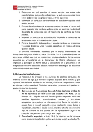 Subdirección General de Inspección Educativa
Consejería de Educación y Empleo
Comunidad de Madrid
4
1. Determinar en qué consiste el acoso escolar, sus notas más
características, quienes lo protagonizan y qué consecuencias tiene
sobre cada uno de sus protagonistas, activos o pasivos.
2. Identificar las conductas características del acoso entre iguales en el
ámbito escolar.
3. Prevenir las situaciones de acoso que puedan darse en el centro, así
como cualquier otra conducta violenta entre los alumnos, mediante el
desarrollo de estrategias para el tratamiento del conflicto de forma
pacífica.
4. Proponer un protocolo de actuación para responder a situaciones de
acoso detectadas en los centros escolares.
5. Poner a disposición de los centros, y singularmente de los profesores
y equipos directivos, unos recursos específicos en relación al tema
que nos ocupa.
El presente documento, elaborado por el equipo interterritorial de
inspectores designado al efecto, nace, por tanto, con la pretensión de ser un
recurso de utilidad para que los profesores y equipos directivos de los centros
docentes no universitarios de la Comunidad de Madrid reflexionen, se
impliquen y participen de forma activa y satisfactoria en la prevención y el
diagnóstico educativo del acoso escolar y desarrollen estrategias de actuación
ante situaciones de esta índole.
2. Referencias legales básicas
La necesidad de proteger a los alumnos de posibles conductas de
maltrato o acoso es algo que deriva de la propia dignidad de la persona y que
aparece profusamente establecida en normas jurídicas de rango diverso, tanto
en internacional como estatal. Sin ánimo exhaustivo, pero dada su importancia,
podemos citar las siguientes:
1. Convención de la Asamblea General de las Naciones Unidas de
20 de noviembre de 1989 sobre los Derechos del Niño. En su
artículo 19.1. dispone que los Estados partes adoptarán todas las
medidas legislativas, administrativas, sociales y educativas
apropiadas para proteger al niño contra toda forma de perjuicio o
abuso físico o mental, descuido o trato negligente, malos tratos o
explotación, incluido el abuso sexual, mientras el niño se encuentre
bajo la custodia de sus padres, de un representante legal o de
cualquier otra persona que lo tenga a su cargo.
2. Constitución española: artículo 10.1 (la dignidad de la persona
como fundamento del orden político y de la paz social); y artículos 15,
 