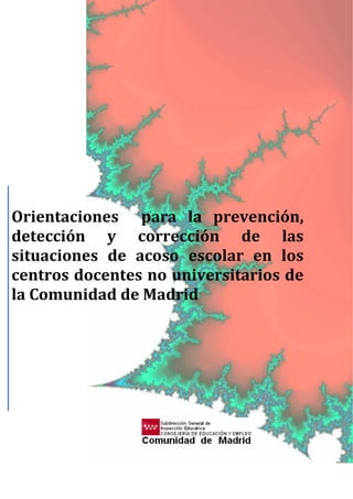 
 
 
 
 
 
 
 
 
 
 
 
 
 
 
 
 
 
 
 
 
 
 
 
 
 
 
 
Orientaciones    para  la  prevención, 
detección  y  corrección  de  las 
situaciones  de  acoso  escolar  en  los 
centros docentes no universitarios de 
la Comunidad de Madrid 
      
 