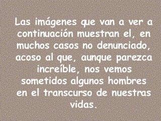 Las imágenes que van a ver a continuación muestran el, en muchos casos no denunciado, acoso al que, aunque parezca increíble, nos vemos sometidos algunos hombres en el transcurso de nuestras vidas.