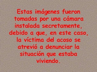 Estas imágenes fueron tomadas por una cámara instalada secretamente, debido a que, en este caso, la víctima del acoso se atrevió a denunciar la situación que estaba viviendo.