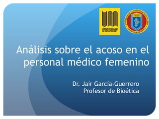 Análisis sobre el acoso en el personal médico femenino Dr. Jair García-Guerrero Profesor de Bioética 