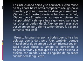 En clase cuando opina y se equivoca suelen reírse de él y ahora hasta otros compañeros del grupo lo humillan, porque Damián ha divulgado rumores: ¿Sabes que Ernesto todavía se hace en la cama?, ¿Sabes que a Ernesto ni en su casa lo quieren por insoportable? y siempre hay algo nuevo para que los otros se burlen de él. Alex quiere hacer algo por su amigo, pero siente temor de que la vayan a tomar contra de él.  Ernesto la pasa mal por la burlas que sufre y las golpizas que le dan, pero Alex también, porque mira el dolor de su amigo y ve con tristeza que en  cada nuevo abuso su amigo va perdiendo la alegría de vivir y piensa que no es justo asistir a la escuela con miedo y con la angustia de no saber cuándo será la siguiente.  