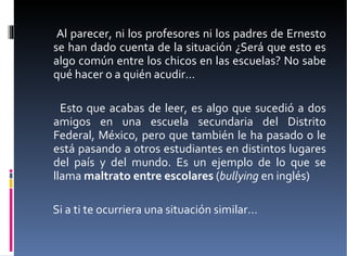 Al parecer, ni los profesores ni los padres de Ernesto se han dado cuenta de la situación ¿Será que esto es algo común entre los chicos en las escuelas? No sabe qué hacer o a quién acudir…  Esto que acabas de leer, es algo que sucedió a dos amigos en una escuela secundaria del Distrito Federal, México, pero que también le ha pasado o le está pasando a otros estudiantes en distintos lugares del país y del mundo. Es un ejemplo de lo que se llama  maltrato entre escolares  ( bullying  en inglés)  Si a ti te ocurriera una situación similar… 