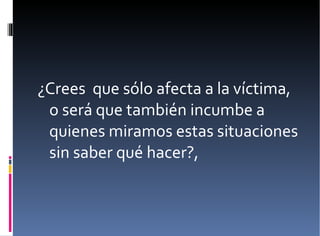 ¿Crees  que sólo afecta a la víctima, o será que también incumbe a quienes miramos estas situaciones sin saber qué hacer?,  
