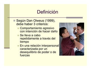 Definición
Según Dan Olweus (
  g                 (1999),
                         ),
debe haber 3 criterios:
  Comportamiento agresivo
  con i t
       intención de hacer daño
             ió d h       d ñ
  Se lleva a cabo
  repetidamente a través del
  tiempo
  En una relación interpersonal
  caracterizada por un
         t i d
  desequilibrio de poder o de
  fuerzas
 