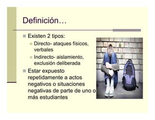 Definición…
Definición
 Existen 2 tipos:
   Directo- ataques físicos,
   verbales
   Indirecto- aislamiento,
   exclusión deliberada
 Estar expuesto
 repetidamente a actos
 negativos o situaciones
      ti      it   i
 negativas de parte de uno o
 más estudiantes
 