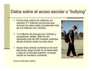 Datos sobre el acoso escolar o “bullying”
                                    y g
    Forma más común de violencia; se
    reportan 3 7 millones d jó
             3.7 ill      de jóvenes que
    incurren en estos actos; anualmente más
    de 3.2 millones son víctimas

    1.2 millones de jóvenes son víctimas y
    acosadores; desde 1995 se han
    reportado más de 250 muertes violentas
      p
    donde el factor acoso ha sido clave

    Acoso físico directo aumenta en el nivel
    elemental, llega al tope en la intermedia
    y baja en la escuela superior; el abuso
    verbal se mantiene constante

 Hoover & Stenhjem (2003)
 