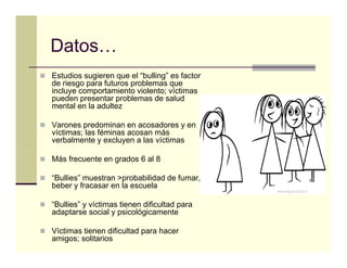 Datos…
Datos
Estudios sugieren que el “bulling” es factor
de riesgo para futuros problemas que
incluye comportamiento violento; víctimas
pueden presentar problemas de salud
mental en la adultez

Varones predominan en acosadores y en
víctimas; las féminas acosan más
verbalmente y excluyen a las víctimas

Más frecuente en grados 6 al 8

“Bullies” muestran >probabilidad de fumar,
beber y fracasar en la escuela

“Bullies” y víctimas tienen dificultad para
adaptarse social y psicológicamente

Víctimas tienen dificultad para hacer
amigos; solitarios
 