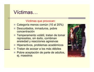 Víctimas…
Víctimas
        Víctimas que p
                  q provocan:
 Categoría menos común (10 al 20%)
 Descuidados, inmaduros, pobre
 concentración
 Temperamento volátil, tratan de tomar
 represalias, sin éxito, combinan
 ansiedad y reacciones agresivas
     i d d         i           i
 Hiperactivos, problemas académicos
 Tratan de acosar a los más débiles
 Pobre aceptación de parte de adultos,
 ej. maestros
 