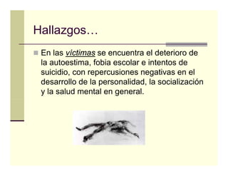 Hallazgos…
Hallazgos
 En las víctimas se encuentra el deterioro de
 la autoestima, fobia escolar e intentos de
 suicidio, con repercusiones negativas en el
 desarrollo de la personalidad, la socialización
 y la salud mental en general.
 