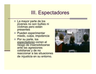 III.
          III Espectadores
La mayor parte de los
jóvenes no son b lli ni
jó               bullies i
víctimas pero están
presentes
Pueden
P d experimentar
               i    t
miedo, culpa, impotencia
Por su parte, los
espectadores corren el
riesgo de insensibilizarse
ante las agresiones
cotidianas y de no
reaccionar a las situaciones
de injusticia en su entorno.
 