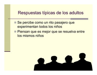 Respuestas típicas de los adultos

Se percibe como un rito pasajero que
experimentan todos los niños
Piensan que es mejor que se resuelva entre
        q         j q
los mismos niños
 