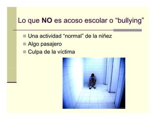 Lo que NO es acoso escolar o “bullying”
                              bullying

   Una actividad “normal” de la niñez
                  normal
   Algo pasajero
   Culpa de la víctima
 