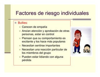 Factores de riesgo individuales
Bullies:
   Carecen de empatía
   Ansían atención y aprobación de otras
   personas, estar en control
                 t        t l
   Piensan que su comportamiento es
   excitante y los hace más populares
   Necesitan sentirse importantes
   Necesitan una reacción particular de
   los miembros del grupo
   Pueden estar lidiando con alguna
   pérdida
 