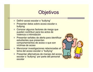 Objetivos
Definir acoso escolar o “bullying”
Presentar datos sobre acoso escolar o
bullying
Conocer algunos factores de riesgo que
pueden contribuir para l actos d
    d        t ib i      los t de
violencia o intimidación
Presentar señales de alerta para identificar
estudiantes que presentan
comportamientos de acoso o que son
víctimas de acoso
Mencionar investigaciones relacionadas al
                    g
tema del acoso escolar o “bullying”
Presentar alternativas de manejo del acoso
escolar o “bullying” por parte del personal
escolar
 