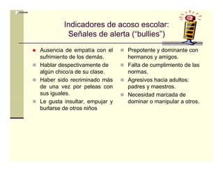 Indicadores de acoso escolar:
          Señales de l t (“bullies”)
          S ñ l d alerta (“b lli ”)
Ausencia de empatía con el     Prepotente y dominante con
sufrimiento de los demás.      hermanos y amigos.
Hablar despectivamente de      Falta de cumplimiento de las
algún chico/a de su clase.     normas.
Haber sido recriminado más     Agresivos hacia adultos:
de una vez por peleas con      padres y maestros.
sus iguales.                   Necesidad marcada de
Le gusta insultar, empujar y   dominar o manipular a otros.
burlarse de otros niños
 